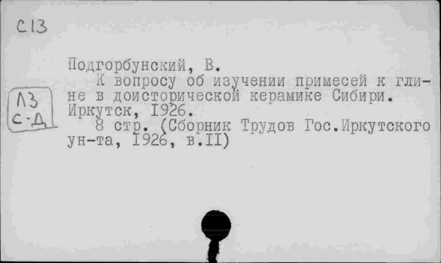 ﻿cis
Подгорбунский, В.
К вопросу об изучении примесей к глине в доисторической керамике Сибири. Иркутск, 1926.
8 стр. (Сборник Трудов Гос.Иркутского ун-та, 1926, в.II)